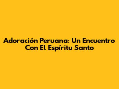 Adoración Peruana: Un Encuentro Con El Espíritu Santo