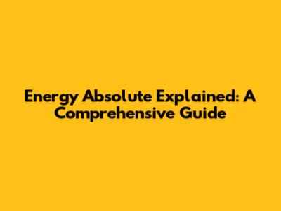 Energy Absolute Explained: A Comprehensive Guide