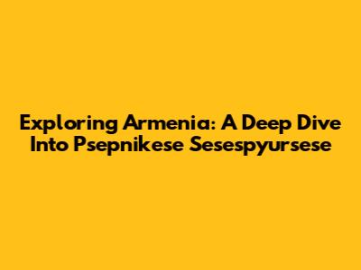 Exploring Armenia: A Deep Dive Into Psepnikese Sesespyursese