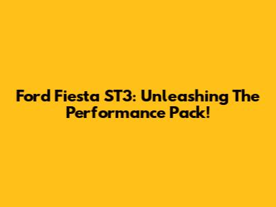 Ford Fiesta ST3: Unleashing The Performance Pack!