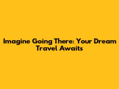 Imagine Going There: Your Dream Travel Awaits