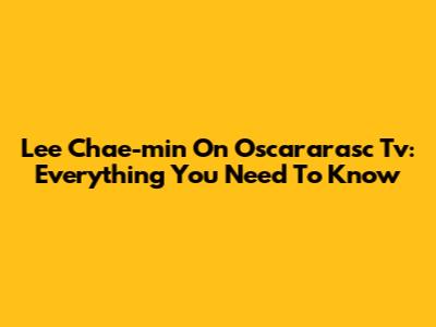 Lee Chae-min On Oscararasc Tv: Everything You Need To Know