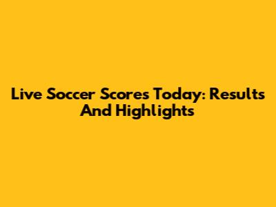 Live Soccer Scores Today: Results And Highlights