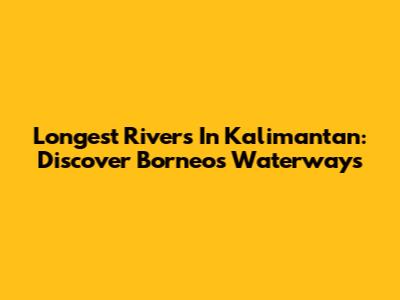 Longest Rivers In Kalimantan: Discover Borneo's Waterways