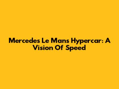 Mercedes Le Mans Hypercar: A Vision Of Speed
