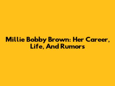 Millie Bobby Brown: Her Career, Life, And Rumors