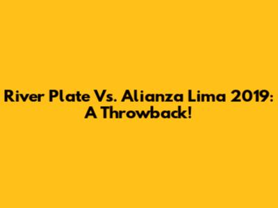River Plate Vs. Alianza Lima 2019: A Throwback!