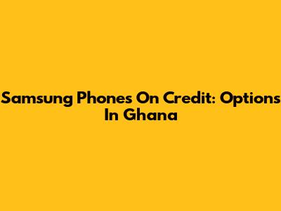Samsung Phones On Credit: Options In Ghana