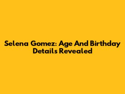 Selena Gomez: Age And Birthday Details Revealed