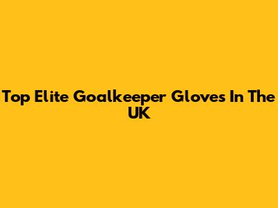 Top Elite Goalkeeper Gloves In The UK