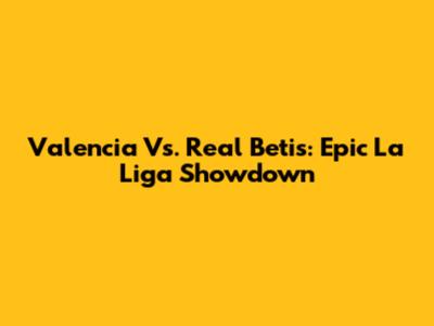 Valencia Vs. Real Betis: Epic La Liga Showdown